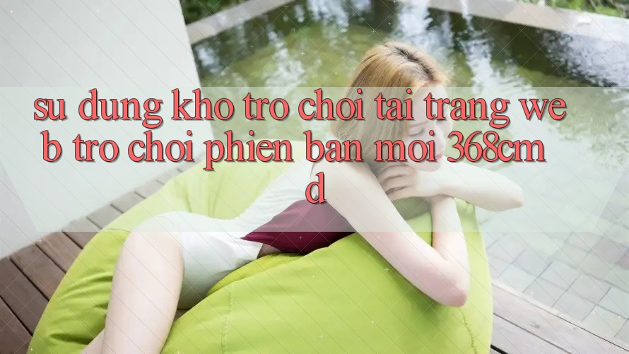 Sử dụng Kho Trò Chơi Tại “Trang web Trò chơi Phiên bản mới” 368cmd Sử dụng Kho Trò Chơi Tại “Trang web Trò chơi Phiên bản mới” 368cmd