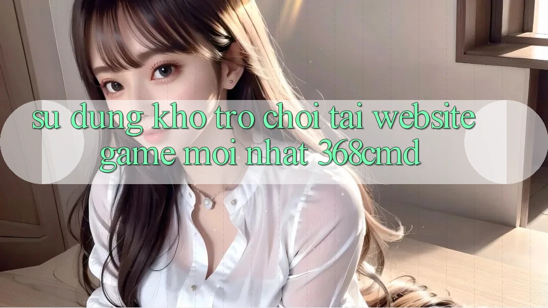 Sử dụng Kho Trò Chơi Tại “Website Game Mới nhất” 368cmd