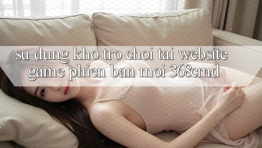 Sử dụng Kho Trò Chơi Tại “Website Game Phiên bản mới” 368cmd Sử dụng Kho Trò Chơi Tại “Website Game Phiên bản mới” 368cmd