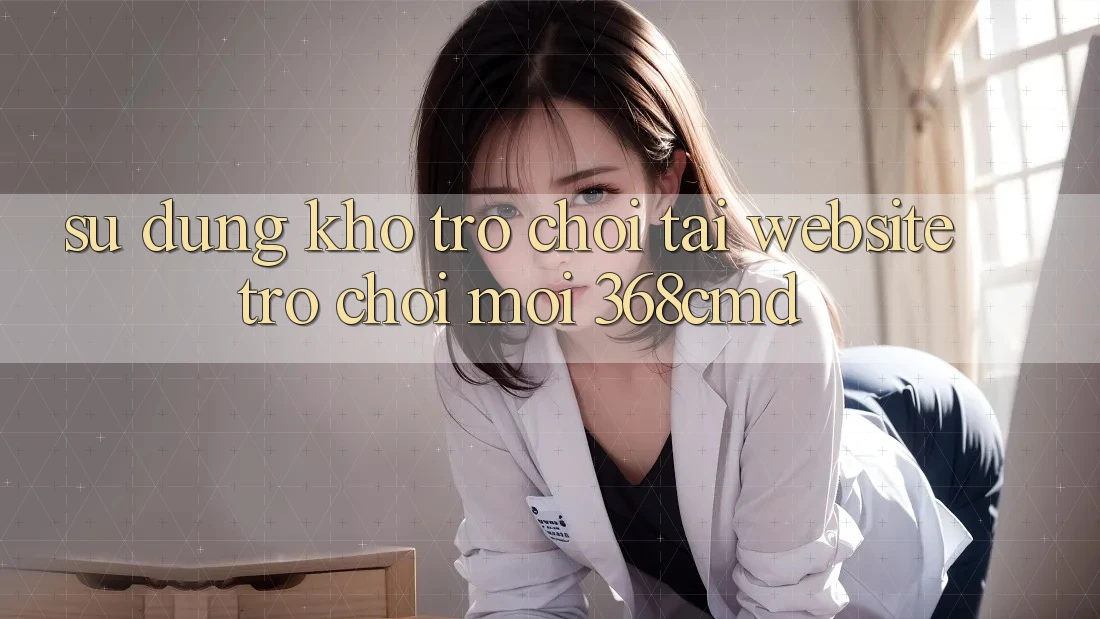 Sử dụng Kho Trò Chơi Tại “Website Trò chơi Mới” 368cmd Sử dụng Kho Trò Chơi Tại “Website Trò chơi Mới” 368cmd