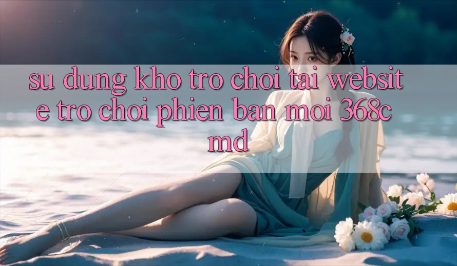 Sử dụng Kho Trò Chơi Tại “Website Trò chơi Phiên bản mới” 368cmd Sử dụng Kho Trò Chơi Tại “Website Trò chơi Phiên bản mới” 368cmd
