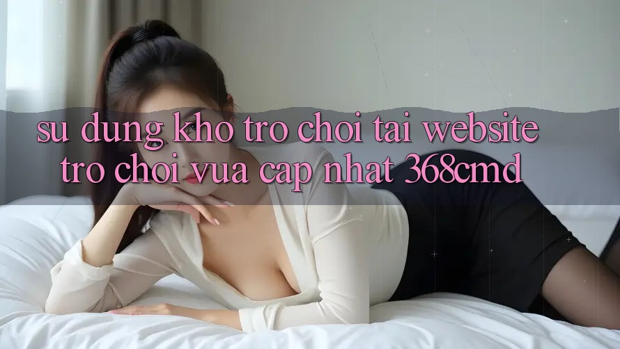 Sử dụng Kho Trò Chơi Tại “Website Trò chơi Vừa cập nhật” 368cmd Sử dụng Kho Trò Chơi Tại “Website Trò chơi Vừa cập nhật” 368cmd