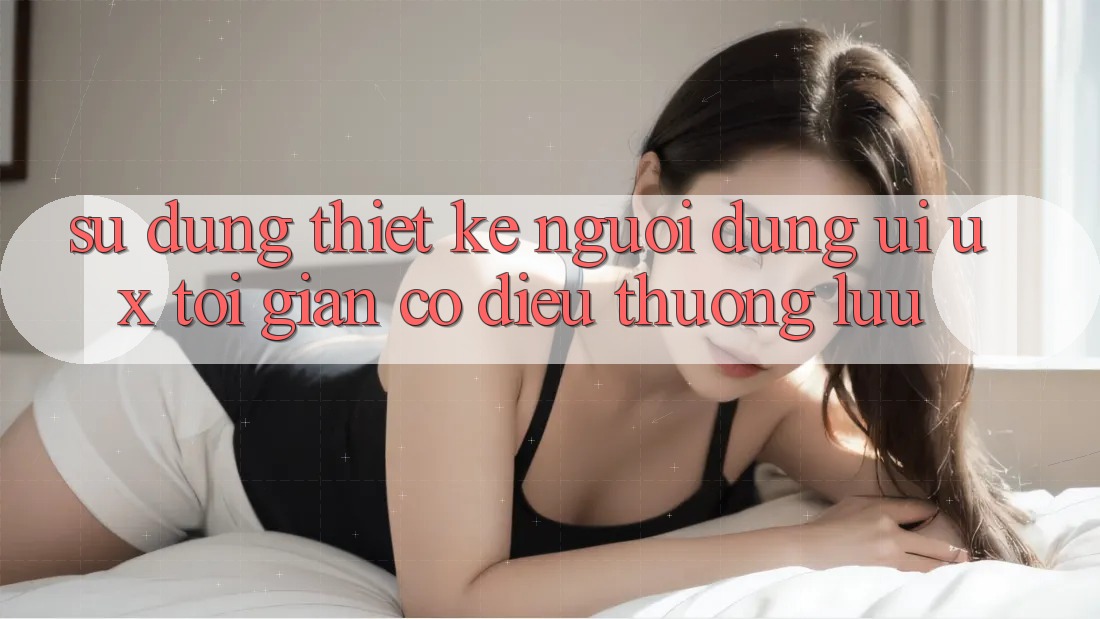 Sử dụng Thiết kế Người Dùng (UI/UX) Tối Giản Có điều Thượng lưu Sử dụng Thiết kế Người Dùng (UI/UX) Tối Giản Có điều Thượng lưu