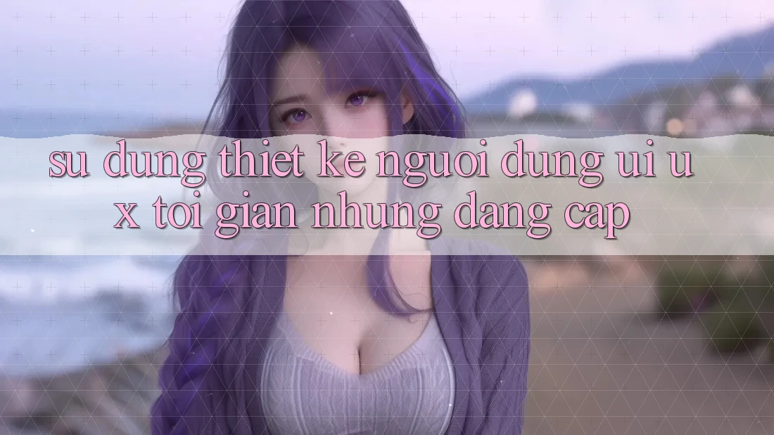 Sử dụng Thiết kế Người Dùng (UI/UX) Tối Giản Nhưng Đẳng Cấp Sử dụng Thiết kế Người Dùng (UI/UX) Tối Giản Nhưng Đẳng Cấp
