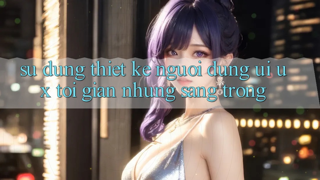 Sử dụng Thiết kế Người Dùng (UI/UX) Tối Giản Nhưng Sang trọng Sử dụng Thiết kế Người Dùng (UI/UX) Tối Giản Nhưng Sang trọng