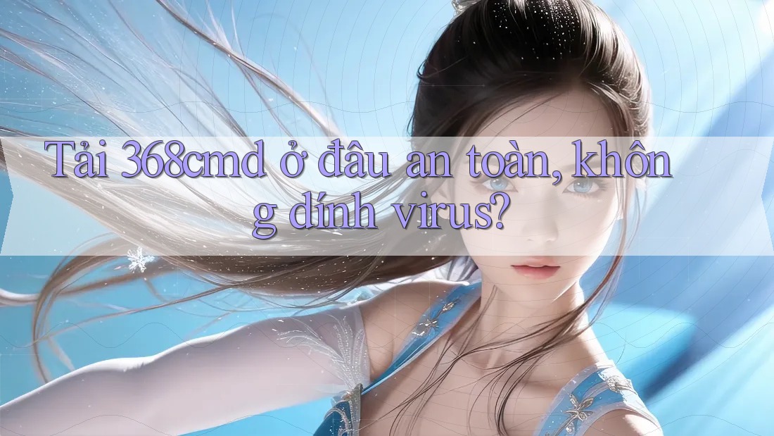 Tải 368cmd ở đâu an toàn, không dính virus?