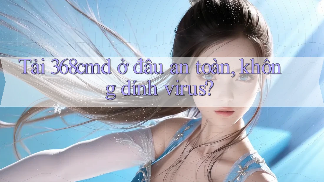 Tải 368cmd ở đâu an toàn, không dính virus?