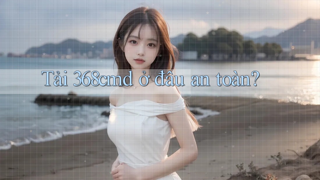 Tải 368cmd ở đâu an toàn?