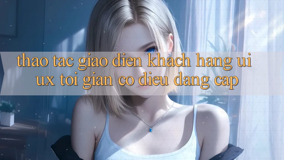 Thao tác Giao Diện Khách hàng (UI/UX) Tối Giản Có điều Đẳng Cấp
