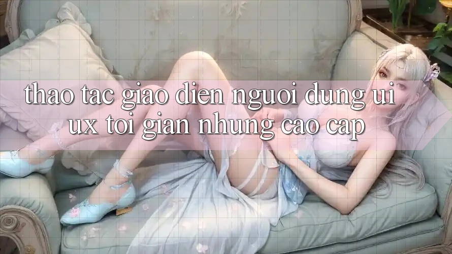 Thao tác Giao Diện Người Dùng (UI/UX) Tối Giản Nhưng Cao cấp Thao tác Giao Diện Người Dùng (UI/UX) Tối Giản Nhưng Cao cấp