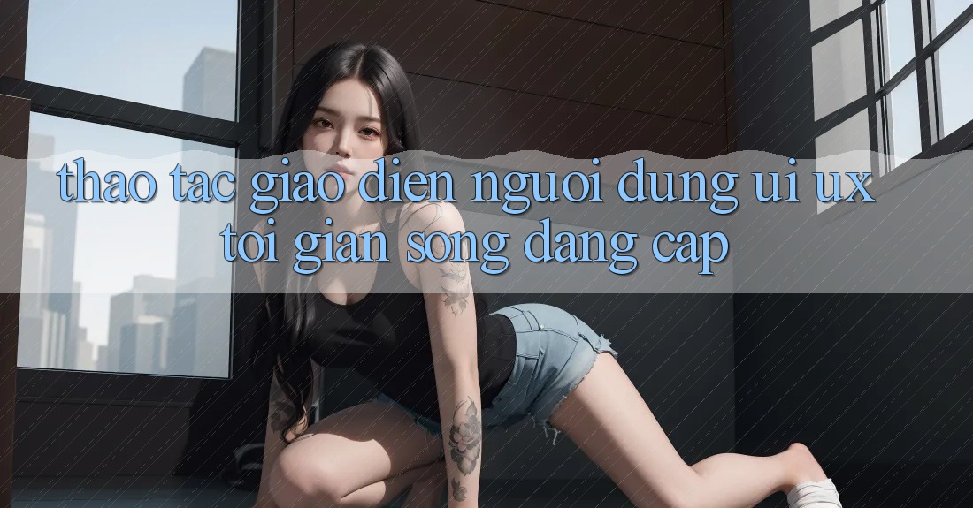Thao tác Giao Diện Người Dùng (UI/UX) Tối Giản Song Đẳng Cấp Thao tác Giao Diện Người Dùng (UI/UX) Tối Giản Song Đẳng Cấp