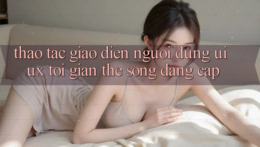 Thao tác Giao Diện Người Dùng (UI/UX) Tối Giản Thế song Đẳng cấp