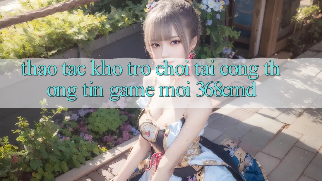 Thao tác Kho Trò Chơi Tại “Cổng thông tin Game Mới” 368cmd