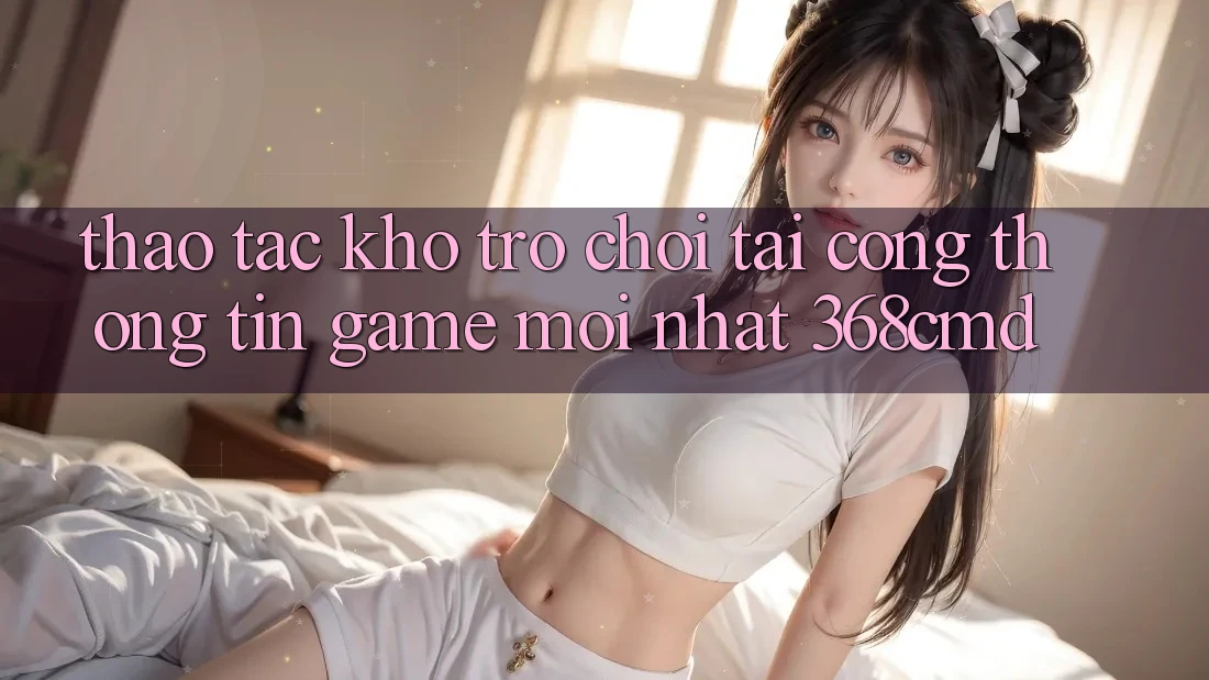 Thao tác Kho Trò Chơi Tại “Cổng thông tin Game Mới nhất” 368cmd Thao tác Kho Trò Chơi Tại “Cổng thông tin Game Mới nhất” 368cmd