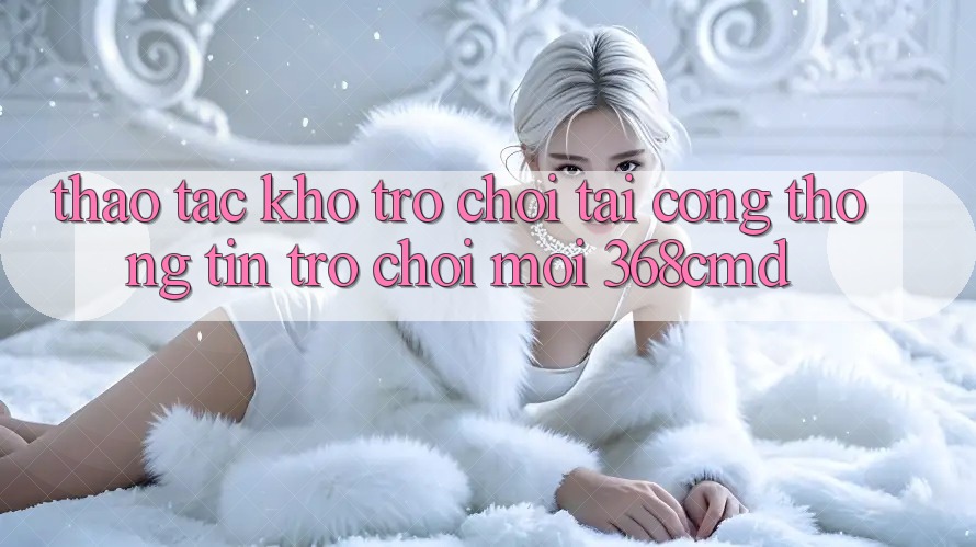 Thao tác Kho Trò Chơi Tại “Cổng thông tin Trò chơi Mới” 368cmd