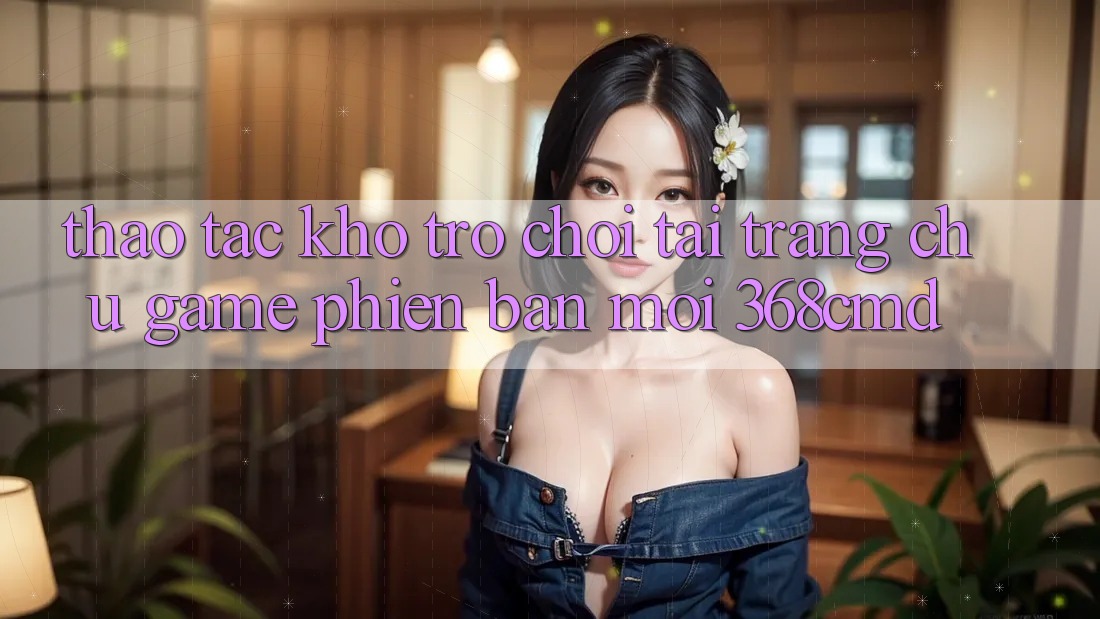 Thao tác Kho Trò Chơi Tại “Trang chủ Game Phiên bản mới” 368cmd Thao tác Kho Trò Chơi Tại “Trang chủ Game Phiên bản mới” 368cmd