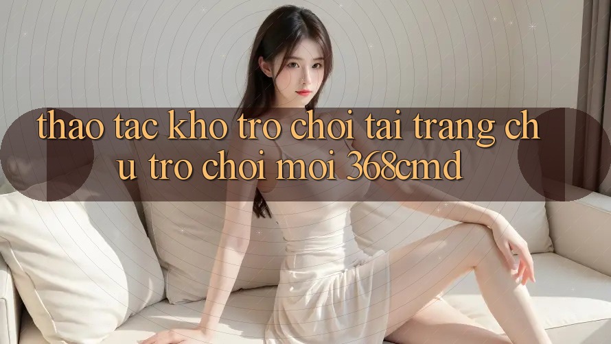 Thao tác Kho Trò Chơi Tại “Trang chủ Trò chơi Mới” 368cmd Thao tác Kho Trò Chơi Tại “Trang chủ Trò chơi Mới” 368cmd