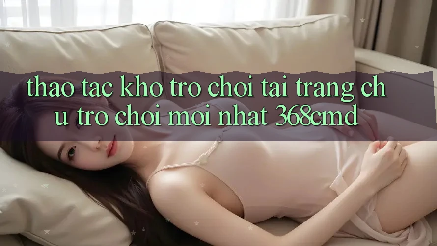 Thao tác Kho Trò Chơi Tại “Trang chủ Trò chơi Mới nhất” 368cmd