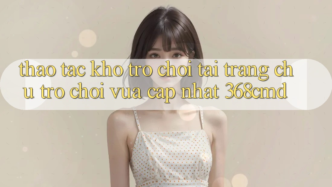 Thao tác Kho Trò Chơi Tại “Trang chủ Trò chơi Vừa cập nhật” 368cmd Thao tác Kho Trò Chơi Tại “Trang chủ Trò chơi Vừa cập nhật” 368cmd