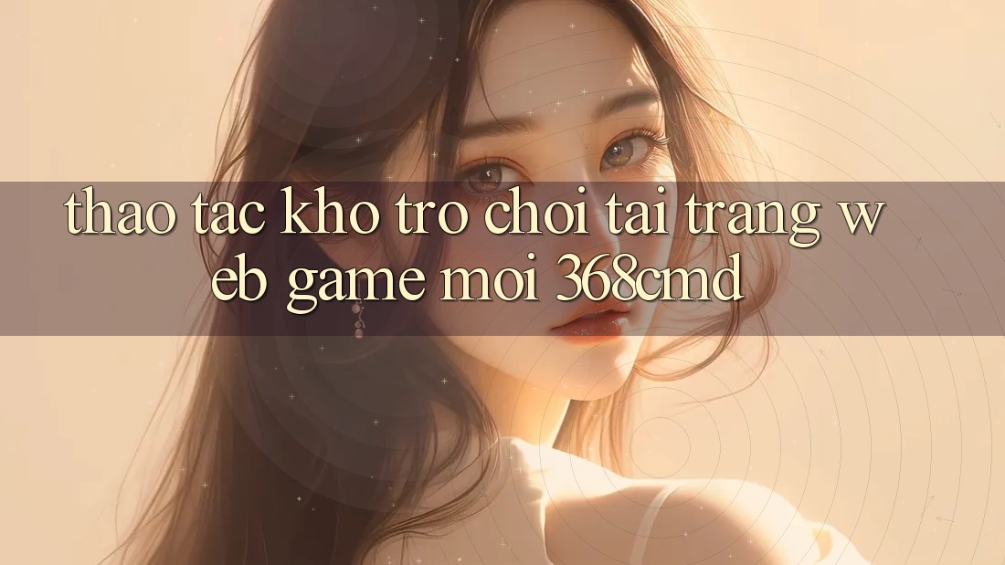Thao tác Kho Trò Chơi Tại “Trang web Game Mới” 368cmd Thao tác Kho Trò Chơi Tại “Trang web Game Mới” 368cmd