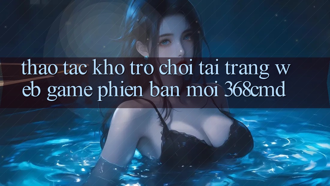 Thao tác Kho Trò Chơi Tại “Trang web Game Phiên bản mới” 368cmd Thao tác Kho Trò Chơi Tại “Trang web Game Phiên bản mới” 368cmd