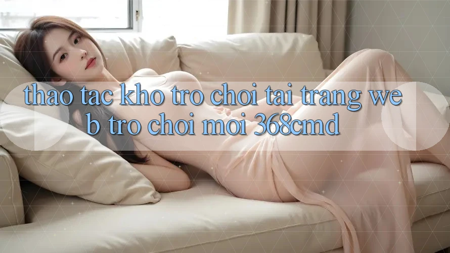 Thao tác Kho Trò Chơi Tại “Trang web Trò chơi Mới” 368cmd Thao tác Kho Trò Chơi Tại “Trang web Trò chơi Mới” 368cmd