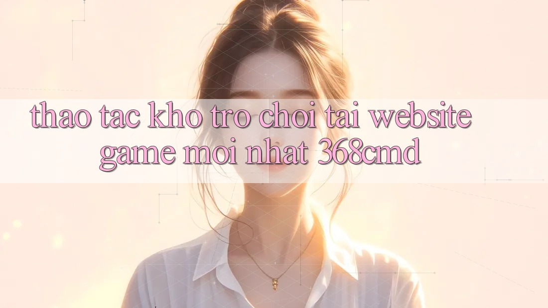 Thao tác Kho Trò Chơi Tại “Website Game Mới nhất” 368cmd Thao tác Kho Trò Chơi Tại “Website Game Mới nhất” 368cmd