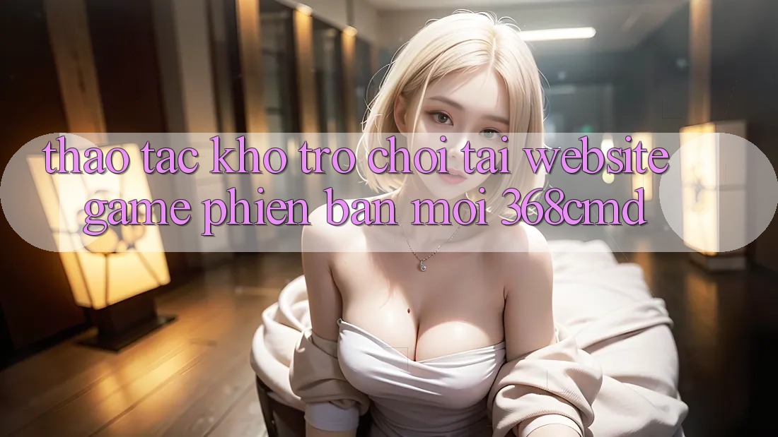 Thao tác Kho Trò Chơi Tại “Website Game Phiên bản mới” 368cmd Thao tác Kho Trò Chơi Tại “Website Game Phiên bản mới” 368cmd