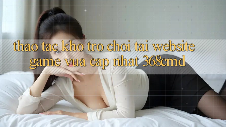 Thao tác Kho Trò Chơi Tại “Website Game Vừa cập nhật” 368cmd Thao tác Kho Trò Chơi Tại “Website Game Vừa cập nhật” 368cmd