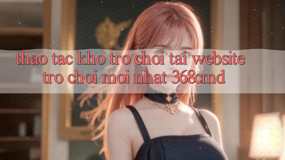 Thao tác Kho Trò Chơi Tại “Website Trò chơi Mới nhất” 368cmd Thao tác Kho Trò Chơi Tại “Website Trò chơi Mới nhất” 368cmd
