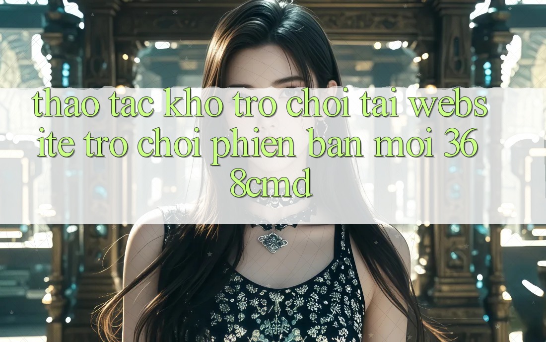 Thao tác Kho Trò Chơi Tại “Website Trò chơi Phiên bản mới” 368cmd Thao tác Kho Trò Chơi Tại “Website Trò chơi Phiên bản mới” 368cmd