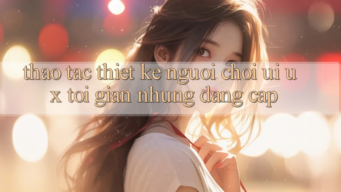 Thao tác Thiết kế Người chơi (UI/UX) Tối Giản Nhưng Đẳng Cấp Thao tác Thiết kế Người chơi (UI/UX) Tối Giản Nhưng Đẳng Cấp