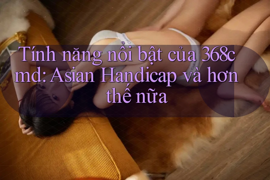 Tính năng nổi bật của 368cmd: Asian Handicap và hơn thế nữa