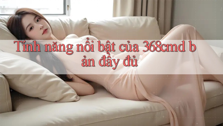 Tính năng nổi bật của 368cmd bản đầy đủ Tính năng nổi bật của 368cmd bản đầy đủ