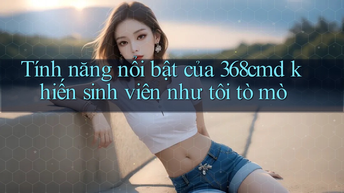 Tính năng nổi bật của 368cmd khiến sinh viên như tôi tò mò Tính năng nổi bật của 368cmd khiến sinh viên như tôi tò mò
