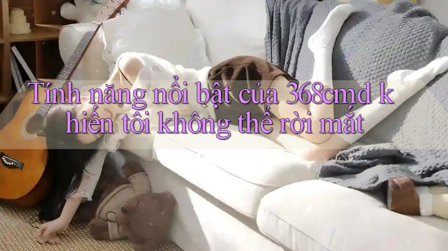 Tính năng nổi bật của 368cmd khiến tôi không thể rời mắt Tính năng nổi bật của 368cmd khiến tôi không thể rời mắt