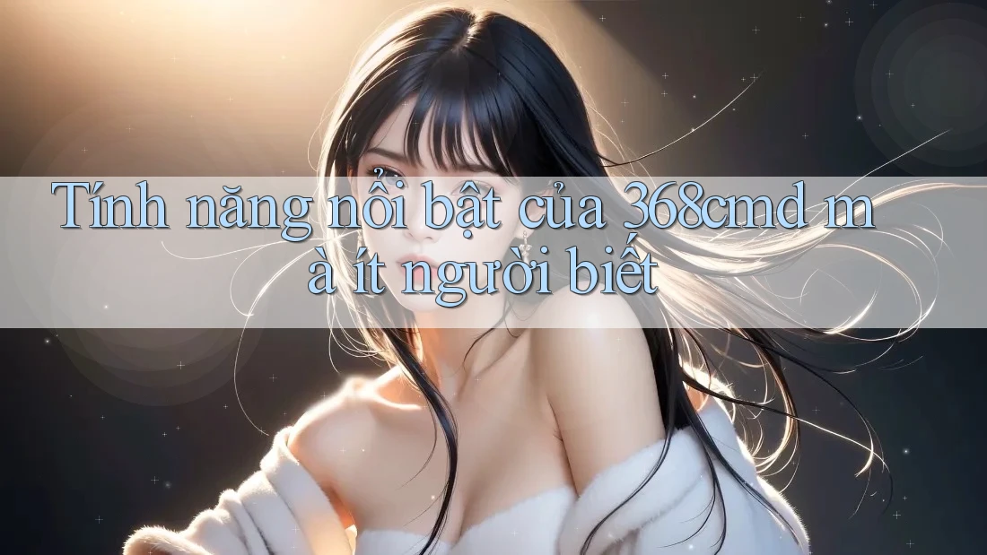 Tính năng nổi bật của 368cmd mà ít người biết