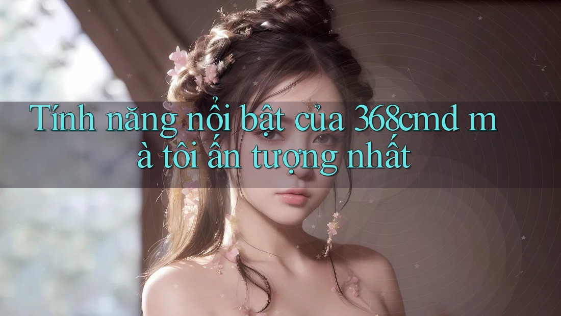 Tính năng nổi bật của 368cmd mà tôi ấn tượng nhất Tính năng nổi bật của 368cmd mà tôi ấn tượng nhất