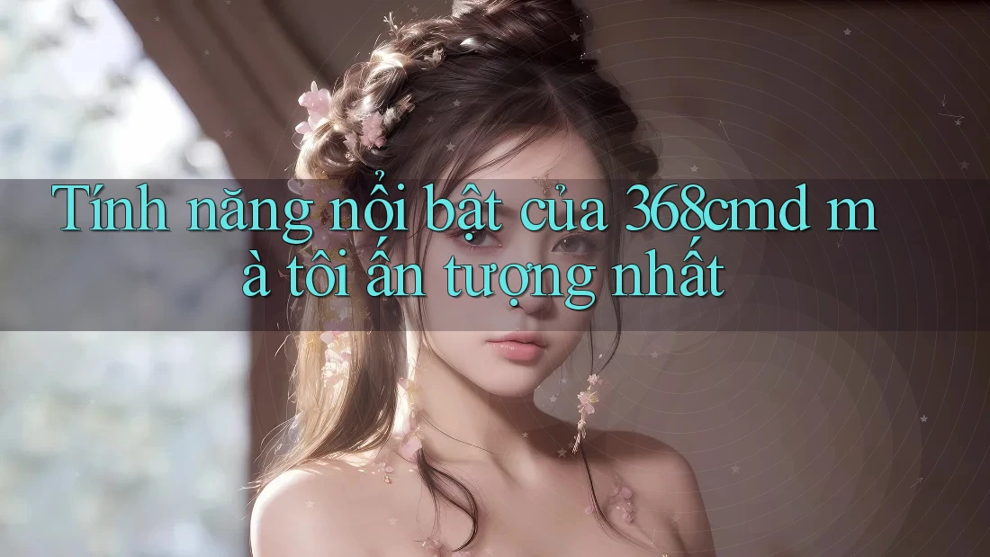 Tính năng nổi bật của 368cmd mà tôi ấn tượng nhất