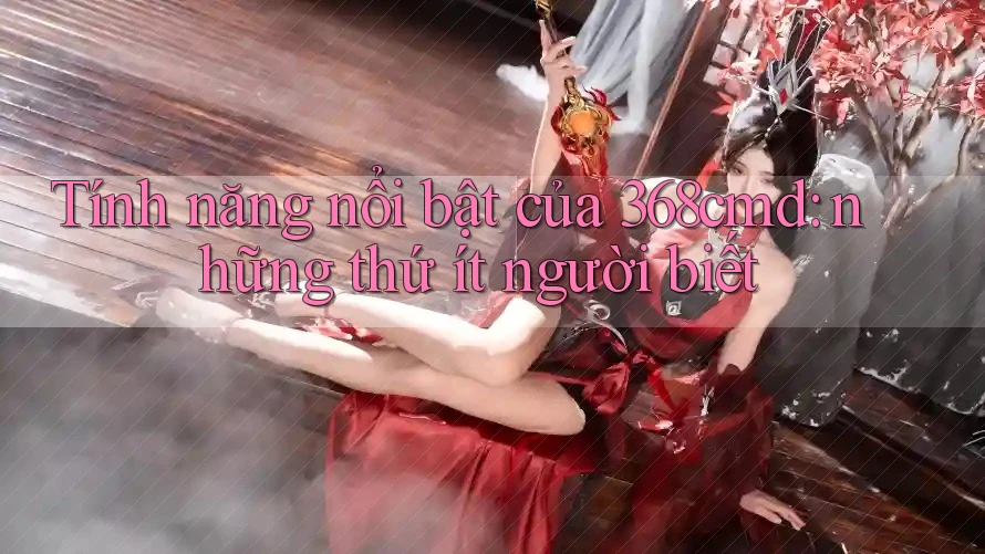 Tính năng nổi bật của 368cmd: những thứ ít người biết Tính năng nổi bật của 368cmd: những thứ ít người biết