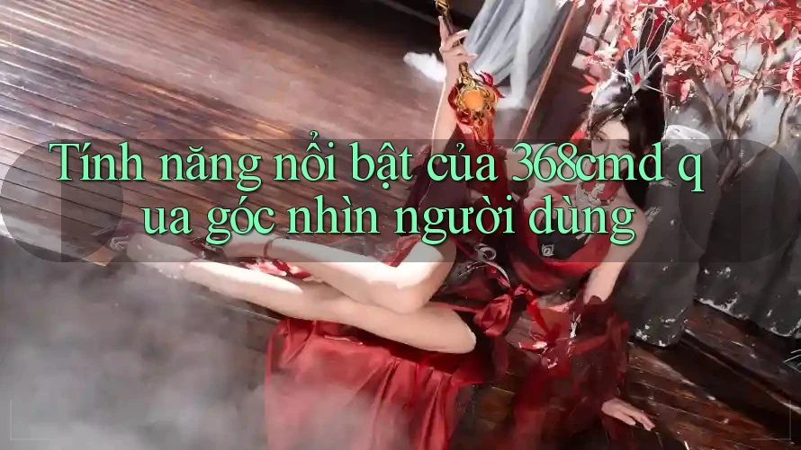 Tính năng nổi bật của 368cmd qua góc nhìn người dùng Tính năng nổi bật của 368cmd qua góc nhìn người dùng