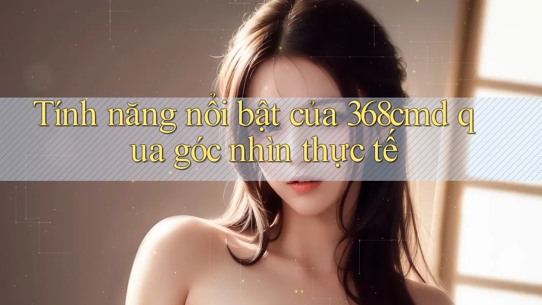 Tính năng nổi bật của 368cmd qua góc nhìn thực tế Tính năng nổi bật của 368cmd qua góc nhìn thực tế