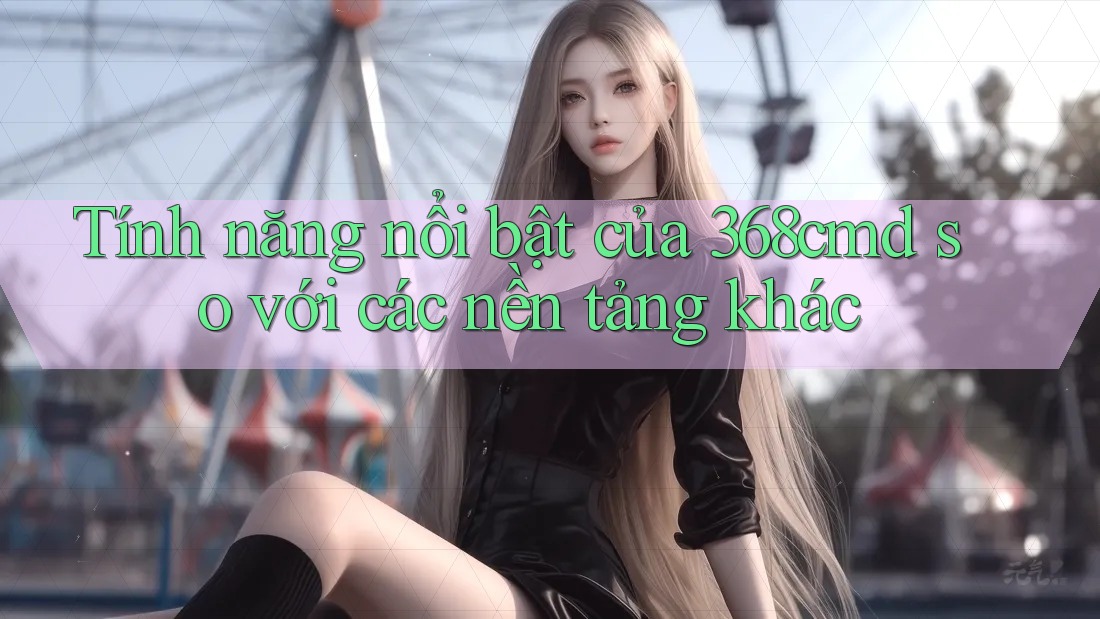 Tính năng nổi bật của 368cmd so với các nền tảng khác
