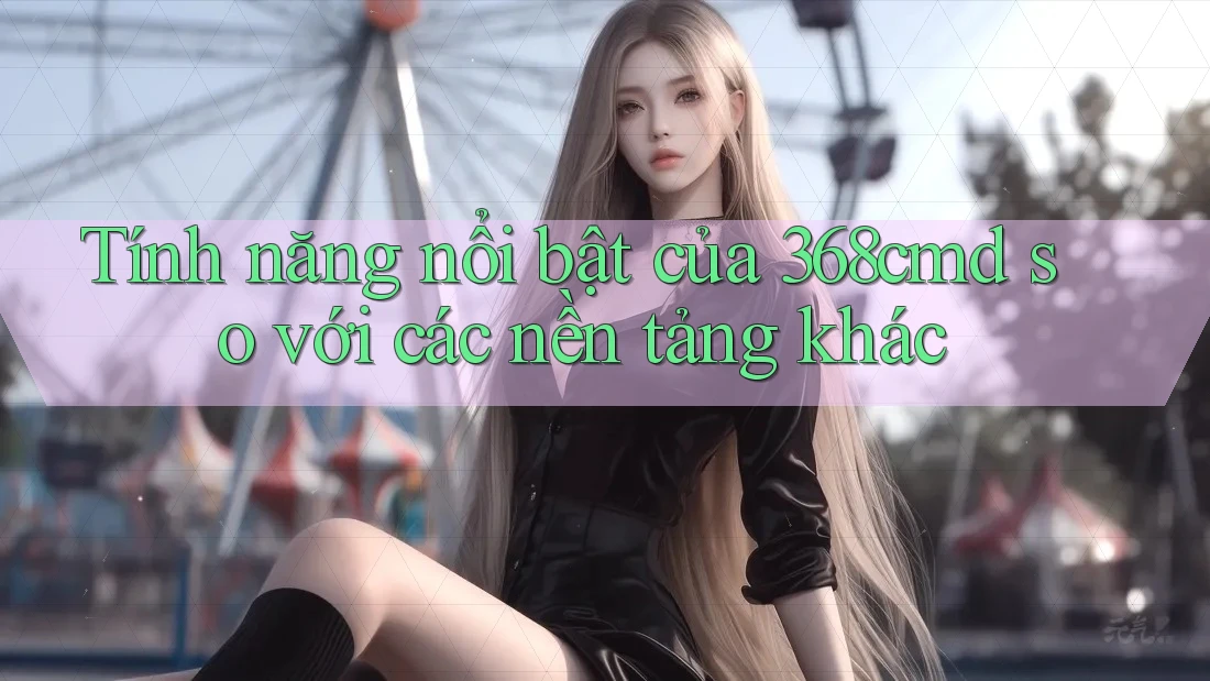 Tính năng nổi bật của 368cmd so với các nền tảng khác Tính năng nổi bật của 368cmd so với các nền tảng khác