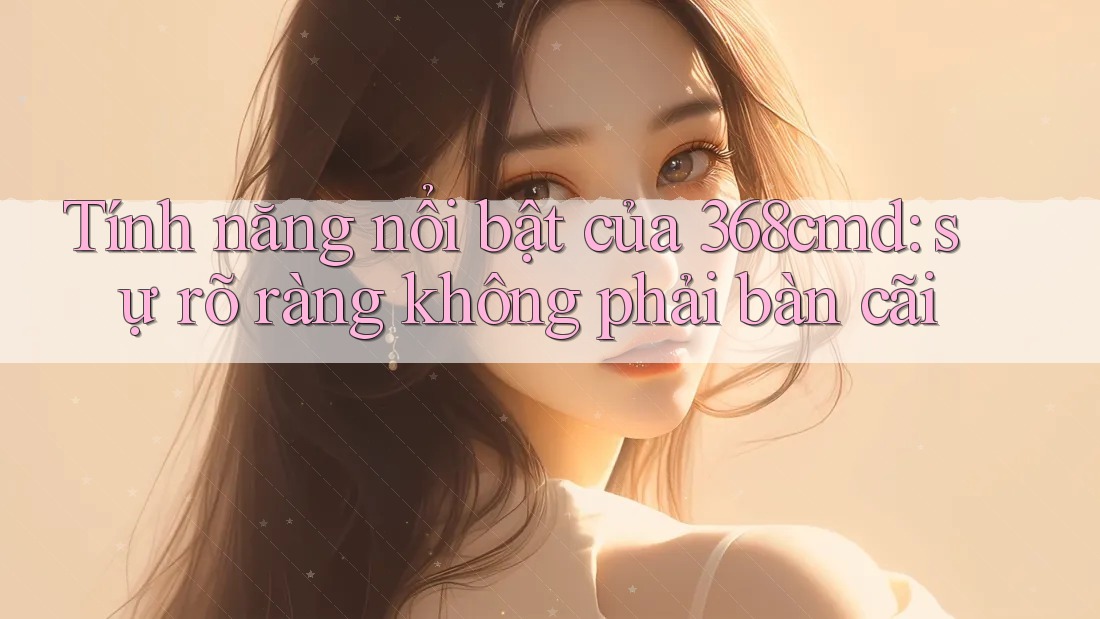 Tính năng nổi bật của 368cmd: sự rõ ràng không phải bàn cãi