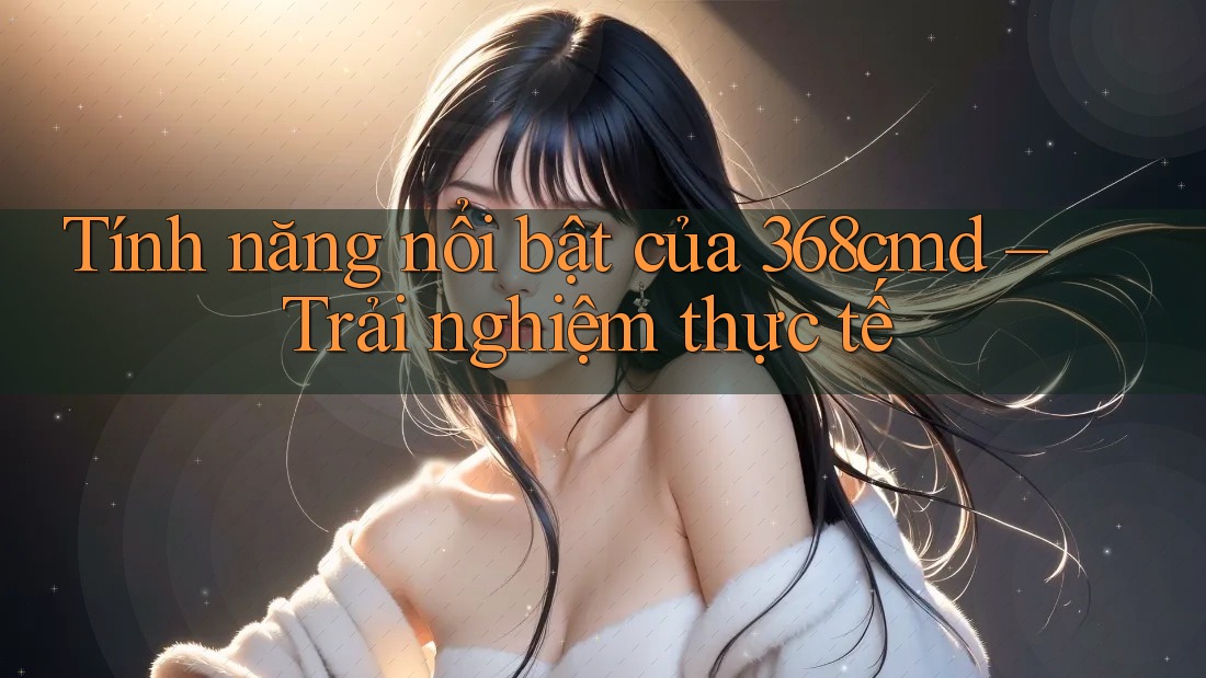 Tính năng nổi bật của 368cmd – Trải nghiệm thực tế Tính năng nổi bật của 368cmd – Trải nghiệm thực tế