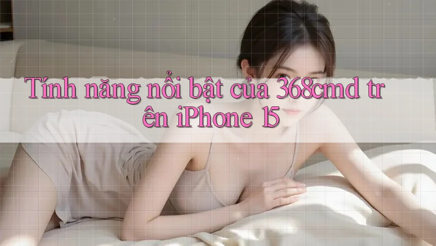 Tính năng nổi bật của 368cmd trên iPhone 15