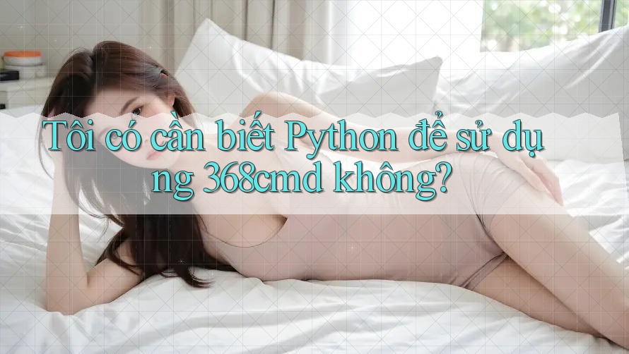 Tôi có cần biết Python để sử dụng 368cmd không? Tôi có cần biết Python để sử dụng 368cmd không?