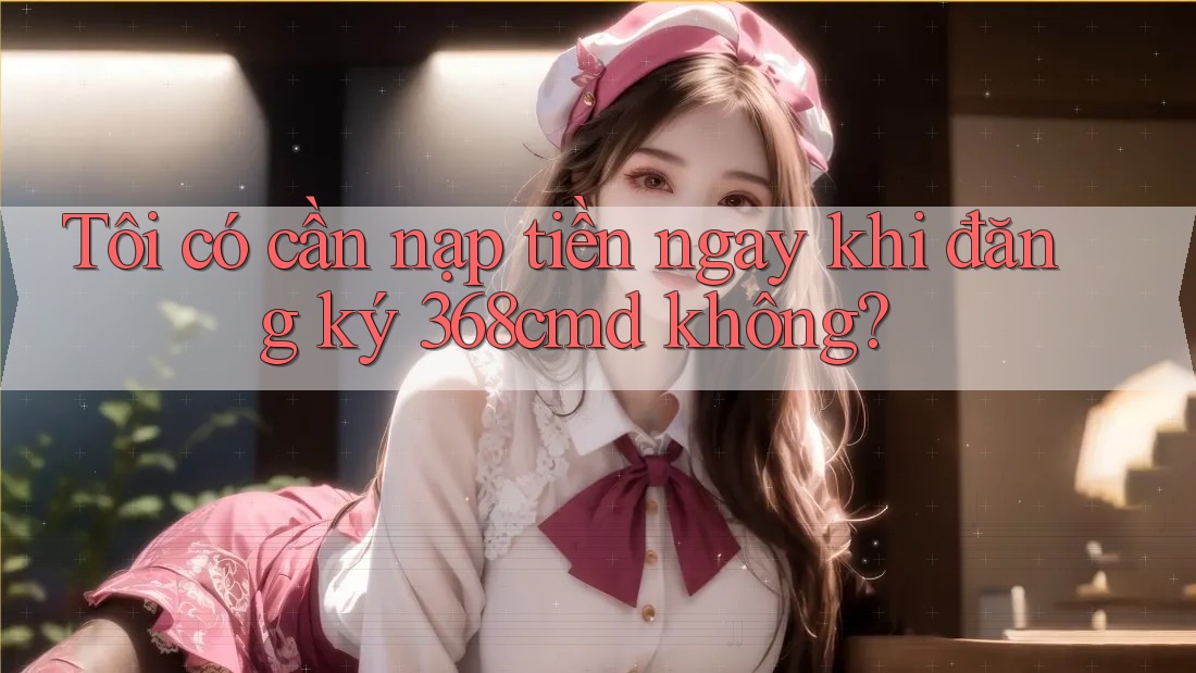 Tôi có cần nạp tiền ngay khi đăng ký 368cmd không? Tôi có cần nạp tiền ngay khi đăng ký 368cmd không?
