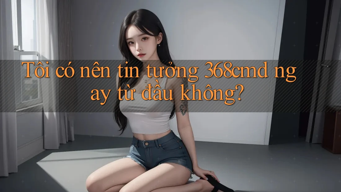 Tôi có nên tin tưởng 368cmd ngay từ đầu không? Tôi có nên tin tưởng 368cmd ngay từ đầu không?